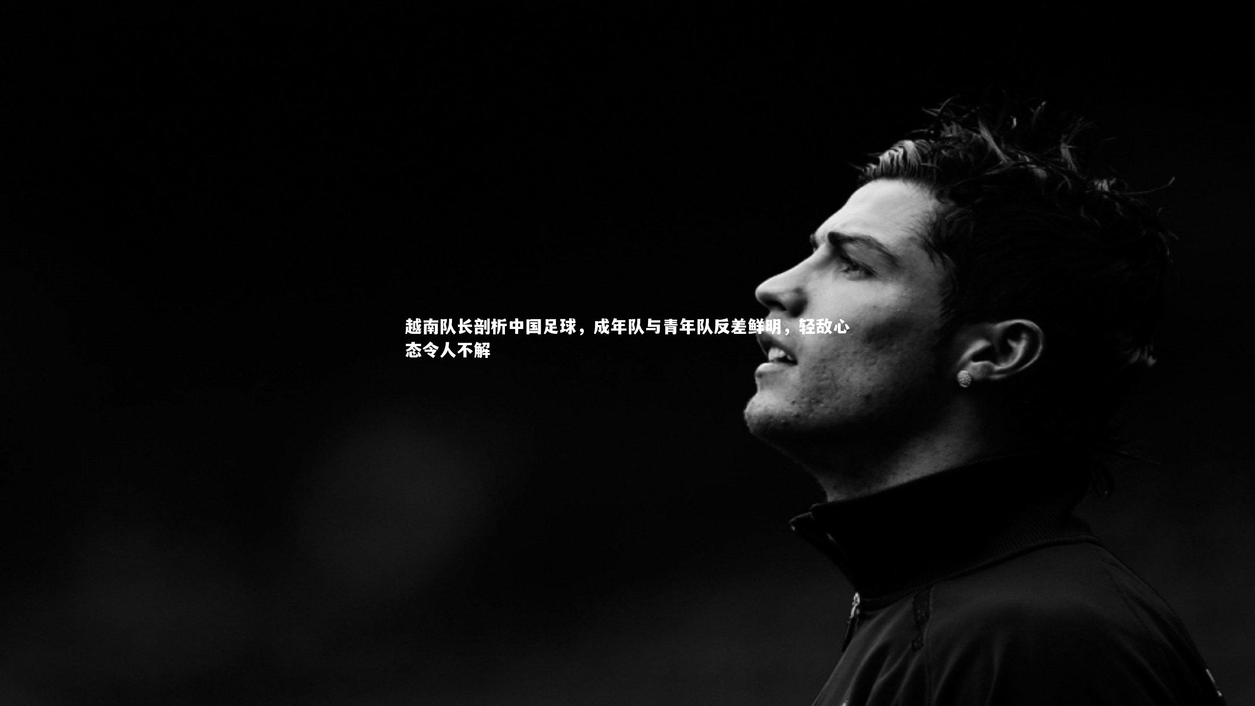 越南队长剖析中国足球，成年队与青年队反差鲜明，轻敌心态令人不解